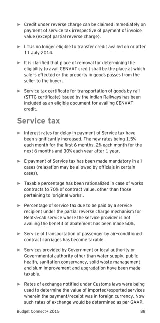 Budget Connect+ 2015 88
► Credit under reverse charge can be claimed immediately on
payment of service tax irrespective of payment of invoice
value (except partial reverse charge).
► LTUs no longer eligible to transfer credit availed on or after
11 July 2014.
► It is clarified that place of removal for determining the
eligibility to avail CENVAT credit shall be the place at which
sale is effected or the property in goods passes from the
seller to the buyer.
► Service tax certificate for transportation of goods by rail
(STTG certificate) issued by the Indian Railways has been
included as an eligible document for availing CENVAT
credit.
Service tax
► Interest rates for delay in payment of Service tax have
been significantly increased. The new rates being 1.5%
each month for the first 6 months, 2% each month for the
next 6 months and 30% each year after 1 year.
► E-payment of Service tax has been made mandatory in all
cases (relaxation may be allowed by officials in certain
cases).
► Taxable percentage has been rationalized in case of works
contracts to 70% of contract value, other than those
pertaining to ‘original works’.
► Percentage of service tax due to be paid by a service
recipient under the partial reverse charge mechanism for
Rent-a-cab service where the service provider is not
availing the benefit of abatement has been made 50%.
► Service of transportation of passenger by air–conditioned
contract carriages has become taxable.
► Services provided by Government or local authority or
Governmental authority other than water supply, public
health, sanitation conservancy, solid waste management
and slum improvement and upgradation have been made
taxable.
► Rates of exchange notified under Customs laws were being
used to determine the value of imported/exported services
wherein the payment/receipt was in foreign currency. Now
such rates of exchange would be determined as per GAAP.
 