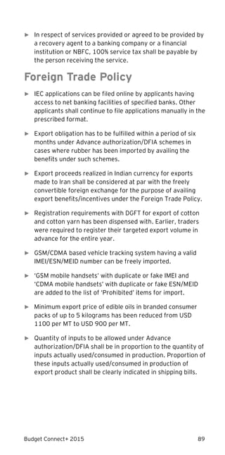 Budget Connect+ 2015 89
► In respect of services provided or agreed to be provided by
a recovery agent to a banking company or a financial
institution or NBFC, 100% service tax shall be payable by
the person receiving the service.
Foreign Trade Policy
► IEC applications can be filed online by applicants having
access to net banking facilities of specified banks. Other
applicants shall continue to file applications manually in the
prescribed format.
► Export obligation has to be fulfilled within a period of six
months under Advance authorization/DFIA schemes in
cases where rubber has been imported by availing the
benefits under such schemes.
► Export proceeds realized in Indian currency for exports
made to Iran shall be considered at par with the freely
convertible foreign exchange for the purpose of availing
export benefits/incentives under the Foreign Trade Policy.
► Registration requirements with DGFT for export of cotton
and cotton yarn has been dispensed with. Earlier, traders
were required to register their targeted export volume in
advance for the entire year.
► GSM/CDMA based vehicle tracking system having a valid
IMEI/ESN/MEID number can be freely imported.
► ‘GSM mobile handsets’ with duplicate or fake IMEI and
‘CDMA mobile handsets’ with duplicate or fake ESN/MEID
are added to the list of ‘Prohibited’ items for import.
► Minimum export price of edible oils in branded consumer
packs of up to 5 kilograms has been reduced from USD
1100 per MT to USD 900 per MT.
► Quantity of inputs to be allowed under Advance
authorization/DFIA shall be in proportion to the quantity of
inputs actually used/consumed in production. Proportion of
these inputs actually used/consumed in production of
export product shall be clearly indicated in shipping bills.
 