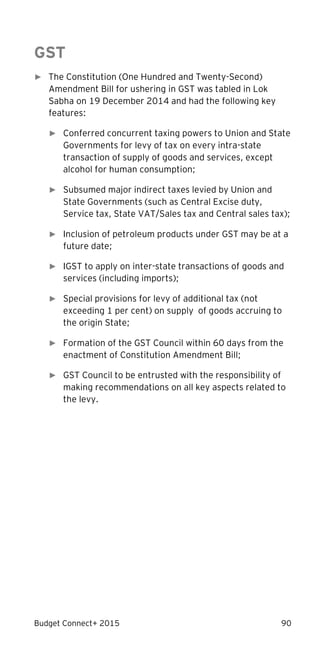 Budget Connect+ 2015 90
GST
► The Constitution (One Hundred and Twenty-Second)
Amendment Bill for ushering in GST was tabled in Lok
Sabha on 19 December 2014 and had the following key
features:
► Conferred concurrent taxing powers to Union and State
Governments for levy of tax on every intra-state
transaction of supply of goods and services, except
alcohol for human consumption;
► Subsumed major indirect taxes levied by Union and
State Governments (such as Central Excise duty,
Service tax, State VAT/Sales tax and Central sales tax);
► Inclusion of petroleum products under GST may be at a
future date;
► IGST to apply on inter-state transactions of goods and
services (including imports);
► Special provisions for levy of additional tax (not
exceeding 1 per cent) on supply of goods accruing to
the origin State;
► Formation of the GST Council within 60 days from the
enactment of Constitution Amendment Bill;
► GST Council to be entrusted with the responsibility of
making recommendations on all key aspects related to
the levy.
 