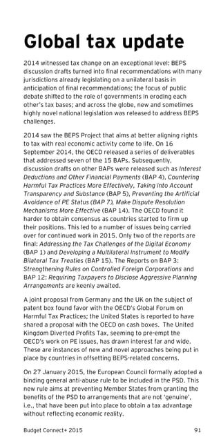 Budget Connect+ 2015 91
Global tax update
2014 witnessed tax change on an exceptional level: BEPS
discussion drafts turned into final recommendations with many
jurisdictions already legislating on a unilateral basis in
anticipation of final recommendations; the focus of public
debate shifted to the role of governments in eroding each
other’s tax bases; and across the globe, new and sometimes
highly novel national legislation was released to address BEPS
challenges.
2014 saw the BEPS Project that aims at better aligning rights
to tax with real economic activity come to life. On 16
September 2014, the OECD released a series of deliverables
that addressed seven of the 15 BAPs. Subsequently,
discussion drafts on other BAPs were released such as Interest
Deductions and Other Financial Payments (BAP 4), Countering
Harmful Tax Practices More Effectively, Taking into Account
Transparency and Substance (BAP 5), Preventing the Artificial
Avoidance of PE Status (BAP 7), Make Dispute Resolution
Mechanisms More Effective (BAP 14). The OECD found it
harder to obtain consensus as countries started to firm up
their positions. This led to a number of issues being carried
over for continued work in 2015. Only two of the reports are
final: Addressing the Tax Challenges of the Digital Economy
(BAP 1) and Developing a Multilateral Instrument to Modify
Bilateral Tax Treaties (BAP 15). The Reports on BAP 3:
Strengthening Rules on Controlled Foreign Corporations and
BAP 12: Requiring Taxpayers to Disclose Aggressive Planning
Arrangements are keenly awaited.
A joint proposal from Germany and the UK on the subject of
patent box found favor with the OECD’s Global Forum on
Harmful Tax Practices; the United States is reported to have
shared a proposal with the OECD on cash boxes. The United
Kingdom Diverted Profits Tax, seeming to pre-empt the
OECD’s work on PE issues, has drawn interest far and wide.
These are instances of new and novel approaches being put in
place by countries in offsetting BEPS-related concerns.
On 27 January 2015, the European Council formally adopted a
binding general anti-abuse rule to be included in the PSD. This
new rule aims at preventing Member States from granting the
benefits of the PSD to arrangements that are not ‘genuine’,
i.e., that have been put into place to obtain a tax advantage
without reflecting economic reality.
 