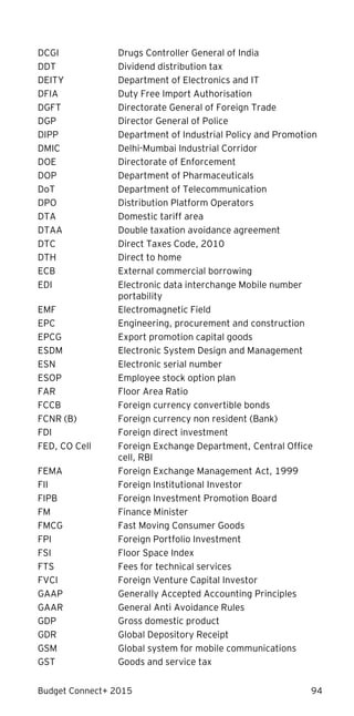 Budget Connect+ 2015 94
DCGI Drugs Controller General of India
DDT Dividend distribution tax
DEITY Department of Electronics and IT
DFIA Duty Free Import Authorisation
DGFT Directorate General of Foreign Trade
DGP Director General of Police
DIPP Department of Industrial Policy and Promotion
DMIC Delhi-Mumbai Industrial Corridor
DOE Directorate of Enforcement
DOP Department of Pharmaceuticals
DoT Department of Telecommunication
DPO Distribution Platform Operators
DTA Domestic tariff area
DTAA Double taxation avoidance agreement
DTC Direct Taxes Code, 2010
DTH Direct to home
ECB External commercial borrowing
EDI Electronic data interchange Mobile number
portability
EMF Electromagnetic Field
EPC Engineering, procurement and construction
EPCG Export promotion capital goods
ESDM Electronic System Design and Management
ESN Electronic serial number
ESOP Employee stock option plan
FAR Floor Area Ratio
FCCB Foreign currency convertible bonds
FCNR (B) Foreign currency non resident (Bank)
FDI Foreign direct investment
FED, CO Cell Foreign Exchange Department, Central Office
cell, RBI
FEMA Foreign Exchange Management Act, 1999
FII Foreign Institutional Investor
FIPB Foreign Investment Promotion Board
FM Finance Minister
FMCG Fast Moving Consumer Goods
FPI Foreign Portfolio Investment
FSI Floor Space Index
FTS Fees for technical services
FVCI Foreign Venture Capital Investor
GAAP Generally Accepted Accounting Principles
GAAR General Anti Avoidance Rules
GDP Gross domestic product
GDR Global Depository Receipt
GSM Global system for mobile communications
GST Goods and service tax
 