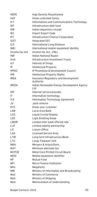 Budget Connect+ 2015 95
HDPE High Density Polyethylene
HUF Hindu undivided family
ICT Informations and Communications Technology
IDF Infrastructure debt fund
IDR Indian depository receipt
IEC Import Export Code
IFC Infrastructure Finance Corporation
IGST Integrated GST
ILD International Long Distance
IMEI International mobile equipment identity
Income-tax Act Income-tax Act, 1961
INR Indian National Rupee
Invit Infrastructure Investment Trusts
IoT Internet of things
IP Intellectual Property
IPPDC IP Promotion & Development Council
IPR Intellectual Property Rights
IRDA Insurance Regulatory and Development
Authority
IREDA Indian Renewable Energy Development Agency
Ltd
ISP Internet service provider
IT Information technology
ITA Information Technology Agreement
JV Joint venture
KYC Know your customer
LAB Local Area Bank
LCD Liquid Crystal Display
LED Light Emitting Diode
LIBOR London inter bank offered rate
LLP Limited liability partnership
LO Liaison Office
LSA Licensed Service Area
LTIB Long term Infrastructure Bond
LTU Large Taxpayer Unit
M&A Mergers & Acquisitions
MAT Minimum alternate tax
MCPCB Metal Core Printed Circuit Board
MEID Mobile equipment identifier
MF Mutual Fund
MFI Micro Finance Institution
MHz Megahertz
MIB Ministry of Information and Broadcasting
MoC Ministry of Commerce
MoS Ministry of Shipping
MoU Memorandum of Understanding
 