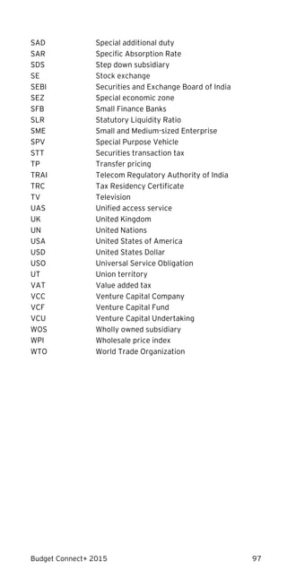 Budget Connect+ 2015 97
SAD Special additional duty
SAR Specific Absorption Rate
SDS Step down subsidiary
SE Stock exchange
SEBI Securities and Exchange Board of India
SEZ Special economic zone
SFB Small Finance Banks
SLR Statutory Liquidity Ratio
SME Small and Medium-sized Enterprise
SPV Special Purpose Vehicle
STT Securities transaction tax
TP Transfer pricing
TRAI Telecom Regulatory Authority of India
TRC Tax Residency Certificate
TV Television
UAS Unified access service
UK United Kingdom
UN United Nations
USA United States of America
USD United States Dollar
USO Universal Service Obligation
UT Union territory
VAT Value added tax
VCC Venture Capital Company
VCF Venture Capital Fund
VCU Venture Capital Undertaking
WOS Wholly owned subsidiary
WPI Wholesale price index
WTO World Trade Organization
 