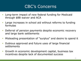 CBC’s Concerns
19
 Long-term impact of new federal funding for Medicaid
through $8B waiver and ACA
 Large increases in school aid without reforms to funding
formulas
 Deferral of pension payments despite economic recovery
and large bank settlements
 Misleading presentation of “surplus” and desire to spend it
 Dubious approved and future uses of large financial
settlements
 Growth in economic development capital, business tax
incentives despite lack of documented success
 