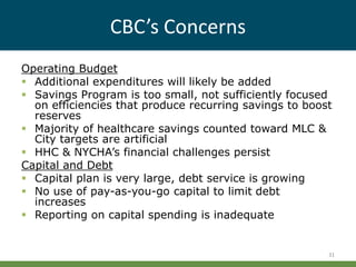 CBC’s Concerns
Operating Budget
 Additional expenditures will likely be added
 Savings Program is too small, not sufficiently focused
on efficiencies that produce recurring savings to boost
reserves
 Majority of healthcare savings counted toward MLC &
City targets are artificial
 HHC & NYCHA’s financial challenges persist
Capital and Debt
 Capital plan is very large, debt service is growing
 No use of pay-as-you-go capital to limit debt
increases
 Reporting on capital spending is inadequate
31
 