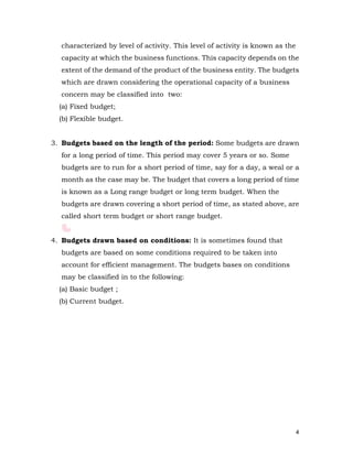 4
characterized by level of activity. This level of activity is known as the
capacity at which the business functions. This capacity depends on the
extent of the demand of the product of the business entity. The budgets
which are drawn considering the operational capacity of a business
concern may be classified into two:
(a) Fixed budget;
(b) Flexible budget.
3. Budgets based on the length of the period: Some budgets are drawn
for a long period of time. This period may cover 5 years or so. Some
budgets are to run for a short period of time, say for a day, a weal or a
month as the case may be. The budget that covers a long period of time
is known as a Long range budget or long term budget. When the
budgets are drawn covering a short period of time, as stated above, are
called short term budget or short range budget.
4. Budgets drawn based on conditions: It is sometimes found that
budgets are based on some conditions required to be taken into
account for efficient management. The budgets bases on conditions
may be classified in to the following:
(a) Basic budget ;
(b) Current budget.
 