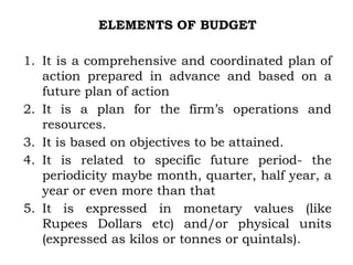 ELEMENTS OF BUDGET
1. It is a comprehensive and coordinated plan of
action prepared in advance and based on a
future plan of action
2. It is a plan for the firm’s operations and
resources.
3. It is based on objectives to be attained.
4. It is related to specific future period- the
periodicity maybe month, quarter, half year, a
year or even more than that
5. It is expressed in monetary values (like
Rupees Dollars etc) and/or physical units
(expressed as kilos or tonnes or quintals).
 