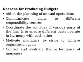 Reasons for Producing Budgets
• Aid in the planning of annual operations
• Communicate plans to different
responsibility centres
• Coordinate the activities of various parts of
the firm & to ensure different parts operate
in harmony with each other
• Motivate managers to strive to achieve
organisation goals
• Control and evaluate the performance of
managers
 
