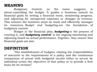 MEANING
Budgetary Control, as the name suggests, is
about controlling the budget. It guides a business toward its
financial goals by setting a financial route, monitoring progress,
and adjusting for unexpected expenses or changes in revenue.
This ensures the business stays on track and efficiently manages
its resources. Budget and budgeting are the foundation of
budgetary control.
Budget is the financial plan, budgeting is the process of
creating it, and budgetary control is the ongoing monitoring and
adjusting based on actual performance. Together, they ensure that
financial goals are met.
DEFINITION
“The establishment of budgets, relating the responsibilities
of executive to the requirements of a policy and the continuous
comparison of actual with budgeted results either to secure by
individual action the objectives of that policy or to provide a firm
basis for its revision”
 