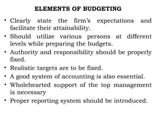 ELEMENTS OF BUDGETING
• Clearly state the firm’s expectations and
facilitate their attainability.
• Should utilize various persons at different
levels while preparing the budgets.
• Authority and responsibility should be properly
fixed.
• Realistic targets are to be fixed.
• A good system of accounting is also essential.
• Wholehearted support of the top management
is necessary
• Proper reporting system should be introduced.
 