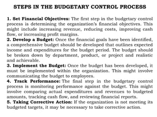STEPS IN THE BUDGETARY CONTROL PROCESS
1. Set Financial Objectives: The first step in the budgetary control
process is determining the organization’s financial objectives. This
might include increasing revenue, reducing costs, improving cash
flow, or increasing profit margins.
2. Develop a Budget: Once the financial goals have been identified,
a comprehensive budget should be developed that outlines expected
income and expenditures for the budget period. The budget should
be broken down by department, product, or project and realistic
and achievable.
3. Implement the Budget: Once the budget has been developed, it
must be implemented within the organization. This might involve
communicating the budget to employees.
4. Track Performance: The final step in the budgetary control
process is monitoring performance against the budget. This might
involve comparing actual expenditures and revenues to budgeted
amounts, tracking cash flow, and reviewing financial reports.
5. Taking Corrective Action: If the organization is not meeting its
budgeted targets, it may be necessary to take corrective action.
 