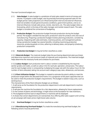 The main functional budgets are:
(1.1) Sales Budget: A sales budget is a prediction of total sales stated in terms of money and
volume. To prepare a sales budget, start by precisely forecasting expected sales for the
budget period. Sales projections are influenced by both internal and external influences.
External variables include general business conditions, government policies, and so on.
Internal influences include sales prices, trends, new items, etc. The sales budget relies on
forecasting, which is the duty of the sales manager and market research team. The sales
budget is considered the cornerstone of budgeting.
(1.2) Production Budget: The production budget forecasts production during the budget
period. The budget is divided into two parts: production value for product units and cost of
manufacturing. Preparing a production budget involves planning production, considering
capacity, integrating with sales estimates, inventory policies, and management policies.
Using a production budget has several benefits, including maximizing productive
resources, producing goods on time, adhering to delivery dates, and properly scheduling
production components.
(1.3) Production Cost Budget: It may be further classified as under:
(1.3.1) Materials Budget: The materials budget helps the purchasing department plan purchases
and determine maximum and minimum levels of materials and components. The materials budget
helps determine the necessary funds and schedule for purchases.
(1.3.2) Labour Budget: Each production item's Labour content is established by the required
worker grades and trades, as well as Labour time for each job, operation, and process. The Labour
cost for each budget center is computed by multiplying the wage rate with the Labour hours for the
number of items allocated, taking into account each category's pay rates, allowances, and bonuses.
(1.3.3) Plant Utilization Budget: This budget is created to estimate the plant's ability to meet the
production target within the allocated time frame. It is a projection of the plant capacities that can
be used to meet the production budget's requirements. This budget is stated in easy units, such as
working hours.
The characteristics of the Plant Utilization Budget are as follows:
1. It will serve as the foundation for the production department's and sale department's machine
requirements.
2. It will give the machine the foundation for a fair depreciation, allowing for future replacement.
3. In the context of plants and technology, it might serve as the foundation for new inventions.
4. The budgeted machine load on departments or machines will be displayed.
5. It shows that certain departments are overworked, thus offering after-sales support and running
an ad campaign with lower prices might boost sales volume.
(1.4) Overhead Budget: It may be further classified as under:
(1.4.1) Manufacturing Overhead Budget: To create the manufacturing overhead budget, the
following actions must be performed:
 