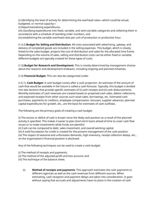 (i) Identifying the level of activity for determining the overhead rates—which could be actual,
budgeted, or normal capacity—
ii) Departmentalizing expenditures,
(iii) classifying expenditures into fixed, variable, and semi-variable categories and collecting them in
accordance with a schedule of standing order numbers, and
(iv) establishing the variable overhead rates per unit of production or productive hour.
(1.4.2) Budget for Selling and Distribution: All costs associated with advertising, upkeep, and
delivery of completed goods are included in the selling expenses. This budget, which is closely
linked to the sales budget, projects the cost of distribution and sales for the allocated time frame.
Depending on the volume of sales, selling and distribution costs can be either fixed or variable;
different budgets are typically created for these types of costs.
(1.5) Budget for Research and Development: This is mostly determined by management choices
about the research and development endeavor, including ongoing and planned initiatives.
(1.6) Financial Budget: This can also be categorized under
(1.6.1). Cash Budget: A cash budget comes after a cash projection. An estimate of the amount of
cash that would be available in the future is called a cash forecast. Typically, this budget is divided
into two sections that provide specific estimates of (i) cash receipts and (ii) cash disbursements.
Monthly estimates of cash revenues are created based on projected cash sales, debtor collections,
and expected receipts from other sources such asset sales, borrowings, etc. Estimated cash
purchases, payments to creditors, employee compensation, bonuses, supplier advances, planned
capital expenditures for growth, etc., are the basis for estimates of cash outflows.
The following are the primary goals of creating a cash budget:
(i) The excess or deficit of cash is known since the likely cash position as a result of the planned
activity is specified. This makes it easier to plan short-term loans ahead of time to cover cash flow
issues or to make investments while funds are plentiful.
(ii) Cash can be compared to debt, sales investment, and overall working capital.
(iii) A solid foundation for credit is created for the present management of the cash position.
(iv) The impact of seasonal and unforeseen demands, high inventory, receipt collection delays, etc.,
on the organization's financial position is disclosed.
Any of the following techniques can be used to create a cash budget:
(i) The method of receipts and payments;
(ii) The method of the adjusted profit and loss account; and
(iii) The technique of the balance sheet.
(i) Method of receipts and payments: This approach estimates the cash payments to
different agencies as well as the cash revenues from different sources. When
estimating, cash reception and payment delays are taken into consideration. It goes
without saying that accruals and adjustments have no place in the creation of cash
 