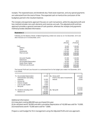 receipts. The expected taxes and dividends due, fixed asset expenses, and any special payments
are subtracted from the total of these. The expected cash on hand at the conclusion of the
budgetary period is the resultant balance.
The receipts and payments approach focuses on cash transactions, while the adjusted profit and
loss method includes non-cash elements and reverses accruals. The adjusted profit and loss
approach provides a general overview of cash position, whereas the receipts and payments
method provides detailed information.
Additional information:
(i) A new plant costing $80,000 was purchased this year.
(ii) An old plant worth '60,000 and with cumulative depreciation of '42,000 was sold for '10,000.
(iii) Investments worth '10,000 were sold for '12000.
Prepare a cash budget for firm management using the Adjusted Profit and Loss approach.
 