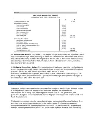 (iii) Balance Sheet Method: To produce a cash budget, a projected balance sheet is prepared at the
conclusion of the budget period, including all assets and liabilities except the cash balance, which is
calculated as a balancing number. The magnitude of the two sides of the balance sheet, excluding
cash balance, determines whether the bank account shows a debit or credit balance, indicating
cash balance or bank overdraft.
(1.6.2) Capital Expenditure Budget: This budget outlines the planned expenditure on fixed assets
and is closely tied to the cash budget. Capital expenditure forecasting is a continual and long-term
process. Capital predictions should be produced over a number of years.
In addition to the long-term prognosis, a short-term forecast should be included throughout the
entire budget period. Coordination of the capital expenditure budget with operational budgets is
crucial to ensure it fits within the overall plan.
The master budget is a comprehensive summary of the many functional budgets. A master budget
is a compilation of functional budgets that is approved, adopted, and implemented.
This budget is the final step after preparing other budgets such as sales, production, and
purchasing. Budgeted financial statements include the profit and loss account, balance sheet, and
funds flow statement.
The budget committee creates the master budget based on coordinated functional budgets. Once
approved, it serves as the company's aim for the budget period. This budget serves as the
company's key to effective financial planning and control. It calculates the impact of operational
changes, including sales volume, product mix, prices, labor expenses, material costs, and facility
2. MASTER BUDGET
 