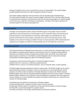 changes. It divides income, costs, and profits into areas of responsibility. The master budget
provides detailed information for high management decision-making.
The master budget categorizes and summarizes costs by spending type and department.
This information broadens the scope of master budget's usefulness. This is the most effective way
to understand the company's microeconomic status for the upcoming budget term. Master Budget
is more than just a collection of theoretical computations. The data in this report represent the
company's goals for the upcoming budget term.
A budget can be designed as either a fixed or flexible budget. A set budget remains constant
regardless of actual activity levels. A fixed budget is set for a specified output level and does not
fluctuate based on actual expenditures. Obviously, fixed budgets are only effective for short
periods of time when the actual output is expected to be close to the planned amount. Fixed
budgets can be revised if company conditions change or actual operations differ significantly from
projected ones. Budgets are useful for fixed spending, but are not helpful for cost control.
The Chartered Institute of Management Accountants in London describes a flexible budget as one
that adapts to changing expense patterns and production volume. A budget provides expense
estimates for all levels of activity. A budget that considers fixed, semi-fixed, and variable costs
adjusts based on activities. It is intended to provide budgeted costs for every level of activity
accomplished. Flexible budgeting is ideal in the following situations:
(i) Seasonal or demand-driven fluctuations in activity throughout the year.
(ii) Where the firm is new and it is difficult to predict demand.
(iii) When there is a lack of a manufacturing factor, such as materials, labor, or plant capacity.
A flexible budget allocates expenditure based on output levels. The flexible budget can be used to
adjust expenditure based on changes in volume and compare it to actual spending for control
purposes. It enables a clear comparison of budget allowances to actual costs. When creating a
flexible budget, actual costs are compared against budgeted costs for the same activity. To create a
flexible budget, individual cost components must be analyzed to understand how they respond to
volume changes. As a result, detailed cost analysis and expense identification are required for the
creation of a flexible budget.
The following are the defining characteristics of flexible budgets:
(i) They are prepared for a variety of activities rather than just one level.
(ii) They give a dynamic basis for comparison as they automatically adjust to volume changes.
(iii) They offer a customized budget for a specific volume.
(iv) These are based on a thorough understanding of cost behavior patterns.
3. FIXED BUDGETS
4. FLEXIBLE BUDGETS
 