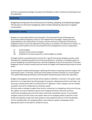 (iv) Prior to preparing the budget, the policy to be followed in order to achieve the stated goal must
be established.
Budgeting encompasses the entire process of creating, adopting, and operating budgets.
This focuses on short-term budgeting, which involves allocating resources to support
current plans.
Budgets are inextricably linked to fiscal discipline. The Chartered Institute of Management
Accountants defines budgetary control as "the establishment of budgets, relating executive
responsibilities to the requirements of a policy, and the continuous comparison of actual and
budgeted results to secure the objectives of that policy or to provide a firm basis for its revision." A
budgetary control system ensures cost and performance management across an organization.
(i) Create budgets
(ii) Compare actual results to budgets
(iii) Implement corrective measures or revise budgets as needed.
A budget outlines a quantitative plan of action for a specific time period. Budgets provide a solid
framework for implementing plans and monitoring adherence, resulting in a complete system of
control. Budgeting is the planning process, whereas budgetary control is the execution of that plan.
Budgetary control involves comparing actual results to budgets and implementing timely corrective
action.
A control system involves setting targets, collecting information, comparing actuals to targets, and
reporting for action. In this way, a financial control system functions similarly to a control system.
This method effectively decentralizes authority while maintaining solid control over operations.
Budgets and budgetary control should not be viewed as inflexible or restrictive. This system instills
dynamism in an organization by setting targets for progress, allowing executives to act freely, and
ensuring a colLabourative effort to achieve the firm's objectives. There is always room for initiative
and desire, but not for recklessness or excessive caution.
De Paula used an analogy to explain fiscal control, comparing it to navigating a ship across the sea.
The captain can acquire significant lessons from studying the factors that led to previous
misfortunes by keeping a journal of the ship's movements and position hourly. To successfully
navigate a ship across the oceans, the captain relies on his navigating officer to plot the course
ahead and regularly compare the ship's position to the predetermined one. If the ship deviates
from its intended path, the navigating officer must notify the captain immediately so that
appropriate action can be taken to rectify the course.
BUDGETING
BUDGETARY CONTROL
 