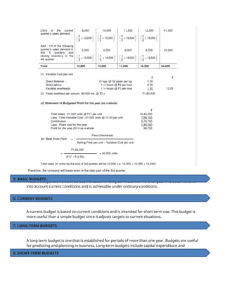 A basic budget is one that has been created for long-term use with no changes. This does not take
into account current conditions and is achievable under ordinary conditions.
A current budget is based on current conditions and is intended for short-term use. This budget is
more useful than a simple budget since it adjusts targets to current situations.
A long-term budget is one that is established for periods of more than one year. Budgets are useful
for predicting and planning in business. Long-term budgets include capital expenditure and
research & development budgets.
5. BASIC BUDGETS
6. CURRENT BUDGETS
7. LONG-TERM BUDGETS
8. SHORT-TERM BUDGETS
 