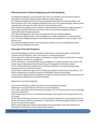Difference between Traditional Budgeting and Zero Base Budgeting:
(i) Traditional budgeting is accounting-focused. The main attention is on the previous level of
expenditure. Zero base budgeting takes a decision-oriented approach.
(ii) Traditional budgeting prioritizes historical spending levels before considering inflation and
future programs. Zero base budgeting divides decision units into ranked packages, allowing senior
management to prioritize the most important decisions above others.
(iii) In traditional budgeting, some managers intentionally overestimate their budget requests to
ensure they receive the desired outcome even after cuts. Zero-base budgeting involves a
reasonable study of budget proposals.
(iv) Traditional budgeting is less clear and responsive than zero-based budgeting.
(v) Traditional budgeting relies on top management to justify expenditures on certain decision
units. Zero base budgeting assigns accountability from top management to the manager of the
decision unit.
(vi) Traditional budgeting takes a routing approach, whereas zero base budgeting prioritizes
certain decision packages over others.
Advantages of Zero Base Budgeting:
(i) Zero base budgeting enhances operational efficiency by requiring managers to justify their
activities and fund requests, rather than taking an incremental approach.
(ii) This approach compels all managers to participate in budget creation and execution, ensuring
accountability at all levels of management.
(iii) This technique is somewhat elastic because budgets are created each year from scratch. This
system requires developing a financial planning and management information system.
(iv) This method eliminates inefficiencies and reduces production costs by evaluating budget
proposals based on cost-benefit analysis.
(v) It provides a systematic approach for evaluating management operations and programs. This
allows management to prioritize programs and distribute resources accordingly.
(vi) Zero base budgeting allows management to optimize resource allocation by evaluating current
and prospective expenditures and prioritizing them.
Opposition to zero base budgeting:
(1) It can be challenging to define the decision units and decision packages.
(2) Managers must get extensive training in zero base budgeting.
(3) In large organizations with many decision packages, the cost of producing the various packages
may be very significant.
(4) It can place greater focus on immediate advantages at the expense of the organization's long-
term goals.
(5) The decision packages will result in a massive increase of paperwork. Every package's cost and
benefit assumptions need to be updated on a regular basis, and new packages need to be created
as soon as new activities appear.
(6) Zero base budgeting provides no discernible control advantage in areas like research and
development where goals are extremely hard to measure.
PROGRAMME BUDGETING
 