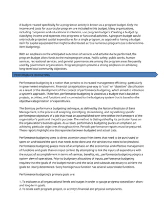 A budget created specifically for a program or activity is known as a program budget. Only the
income and costs for a particular program are included in this budget. Many organizations,
including companies and educational institutions, use program budgets. Creating a budget by
classifying income and expenses into programs or functional activities. A program budget would
only include projected capital expenditures for a single program, as opposed to having a budget
item for capital equipment that might be distributed across numerous programs (as is done in line-
item budgeting).
With an emphasis on the anticipated outcomes of services and activities to be performed, the
program budget allots funds to the main program areas. Public safety, public works, human
services, recreational services, and general governance are among the program areas frequently
used by government organizations. Program projects provide a strong emphasis on achieving
long-term local community objectives.
Performance budgeting is a notion that pertains to increased management efficiency, particularly
in government employment. Financial categorization gave way to "cost" or "objective" classification
as a result of the development of the concept of performance budgeting, which aimed to introduce
a system's approach. Therefore, performance budgeting is viewed as a budget that is based on
projects, activities, and functions and is connected to the budgetary system that is based on the
objective categorization of expenditures.
The Bombay performance budgeting technique, as defined by the National Institute of Bank
Management, is the process of analyzing, identifying, streamlining, and crystallizing specific
performance objectives of a job that must be accomplished over time within the framework of the
organization's goals and the job's purpose. The method is distinguished by its particular focus on
the organization's business goals. As a result, performance budgeting places an emphasis on
achieving particular objectives throughout time. Periodic performance reports must be prepared.
These reports highlight any discrepancies between budgeted and actual data.
Performance budgeting aims to direct attention away from items that need to be purchased or
spent on and toward the work that needs to be done and the services that need to be provided.
Performance budgeting places more of an emphasis on the economical and effective management
of functions and goals than on input control. By attempting to link the inputs of expenditure with
the output of accomplishment in terms of services, benefits, etc., performance budgeting adopts a
system view of operations. Prior to budgetary allocations of inputs, performance budgeting
requires that the goals of the budget makers and the tasks and subtasks necessary to achieve the
goals be clearly determined. Every homogenous function has several subordinate functions.
Performance budgeting's primary goals are:
1. To evaluate at all organizational levels and stages in order to gauge progress toward both short-
and long-term goals.
2. To relate each program, project, or activity's financial and physical components.
PERFORMANCE BUDGETING
 