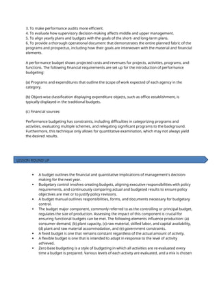 3. To make performance audits more efficient.
4. To evaluate how supervisory decision-making affects middle and upper management.
5. To align yearly plans and budgets with the goals of the short- and long-term plans.
6. To provide a thorough operational document that demonstrates the entire planned fabric of the
programs and prospectus, including how their goals are interwoven with the material and financial
elements.
A performance budget shows projected costs and revenues for projects, activities, programs, and
functions. The following financial requirements are set up for the introduction of performance
budgeting:
(a) Programs and expenditures that outline the scope of work expected of each agency in the
category.
(b) Object-wise classification displaying expenditure objects, such as office establishment, is
typically displayed in the traditional budgets.
(c) Financial sources:
Performance budgeting has constraints, including difficulties in categorizing programs and
activities, evaluating multiple schemes, and relegating significant programs to the background.
Furthermore, this technique only allows for quantitative examination, which may not always yield
the desired results.
 A budget outlines the financial and quantitative implications of management's decision-
making for the next year.
 Budgetary control involves creating budgets, aligning executive responsibilities with policy
requirements, and continuously comparing actual and budgeted results to ensure policy
objectives are met or to justify policy revisions.
 A budget manual outlines responsibilities, forms, and documents necessary for budgetary
control.
 The budget major component, commonly referred to as the controlling or principal budget,
regulates the size of production. Assessing the impact of this component is crucial for
ensuring functional budgets can be met. The following elements influence production: (a)
consumer demand, (b) plant capacity, (c) raw material, skilled labor, and capital availability,
(d) plant and raw material accommodation, and (e) government constraints.
 A fixed budget is one that remains constant regardless of the actual amount of activity.
 A flexible budget is one that is intended to adapt in response to the level of activity
achieved.
 Zero base budgeting is a style of budgeting in which all activities are re-evaluated every
time a budget is prepared. Various levels of each activity are evaluated, and a mix is chosen
LESSON ROUND UP
 