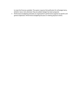 to meet the finances available. The system requires full justification for all budget items,
whether new or old, whenever they are added. Budget has been prepared.
 Performance budgeting evaluates an organization's performance against its specific and
general objectives. Performance budgeting focuses on meeting physical criteria.
 