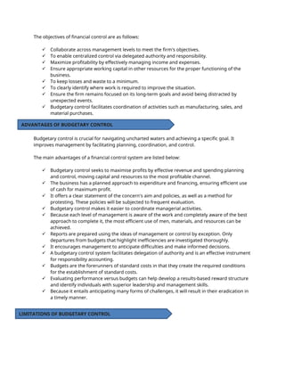 The objectives of financial control are as follows:
 Collaborate across management levels to meet the firm's objectives.
 To enable centralized control via delegated authority and responsibility.
 Maximize profitability by effectively managing income and expenses.
 Ensure appropriate working capital in other resources for the proper functioning of the
business.
 To keep losses and waste to a minimum.
 To clearly identify where work is required to improve the situation.
 Ensure the firm remains focused on its long-term goals and avoid being distracted by
unexpected events.
 Budgetary control facilitates coordination of activities such as manufacturing, sales, and
material purchases.
Budgetary control is crucial for navigating uncharted waters and achieving a specific goal. It
improves management by facilitating planning, coordination, and control.
The main advantages of a financial control system are listed below:
 Budgetary control seeks to maximise profits by effective revenue and spending planning
and control, moving capital and resources to the most profitable channel.
 The business has a planned approach to expenditure and financing, ensuring efficient use
of cash for maximum profit.
 It offers a clear statement of the concern's aim and policies, as well as a method for
protesting. These policies will be subjected to frequent evaluation.
 Budgetary control makes it easier to coordinate managerial activities.
 Because each level of management is aware of the work and completely aware of the best
approach to complete it, the most efficient use of men, materials, and resources can be
achieved.
 Reports are prepared using the ideas of management or control by exception. Only
departures from budgets that highlight inefficiencies are investigated thoroughly.
 It encourages management to anticipate difficulties and make informed decisions.
 A budgetary control system facilitates delegation of authority and is an effective instrument
for responsibility accounting.
 Budgets are the forerunners of standard costs in that they create the required conditions
for the establishment of standard costs.
 Evaluating performance versus budgets can help develop a results-based reward structure
and identify individuals with superior leadership and management skills.
 Because it entails anticipating many forms of challenges, it will result in their eradication in
a timely manner.
ADVANTAGES OF BUDGETARY CONTROL
LIMITATIONS OF BUDGETARY CONTROL
 