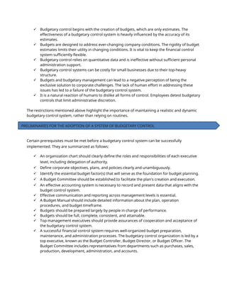  Budgetary control begins with the creation of budgets, which are only estimates. The
effectiveness of a budgetary control system is heavily influenced by the accuracy of its
estimates.
 Budgets are designed to address ever-changing company conditions. The rigidity of budget
estimates limits their utility in changing conditions. It is vital to keep the financial control
system sufficiently flexible.
 Budgetary control relies on quantitative data and is ineffective without sufficient personal
administration support.
 Budgetary control systems can be costly for small businesses due to their top-heavy
structure.
 Budgets and budgetary management can lead to a negative perception of being the
exclusive solution to corporate challenges. The lack of human effort in addressing these
issues has led to a failure of the budgetary control system.
 It is a natural reaction of humans to dislike all forms of control. Employees detest budgetary
controls that limit administrative discretion.
The restrictions mentioned above highlight the importance of maintaining a realistic and dynamic
budgetary control system, rather than relying on routines.
Certain prerequisites must be met before a budgetary control system can be successfully
implemented. They are summarized as follows:
 An organization chart should clearly define the roles and responsibilities of each executive
level, including delegation of authority.
 Define corporate objectives, plans, and policies clearly and unambiguously.
 Identify the essential budget factor(s) that will serve as the foundation for budget planning.
 A Budget Committee should be established to facilitate the plan's creation and execution.
 An effective accounting system is necessary to record and present data that aligns with the
budget control system.
 Effective communication and reporting across management levels is essential.
 A Budget Manual should include detailed information about the plan, operation
procedures, and budget timeframe.
 Budgets should be prepared largely by people in charge of performance.
 Budgets should be full, complete, consistent, and attainable.
 Top management executives should provide assurances of cooperation and acceptance of
the budgetary control system.
 A successful financial control system requires well-organized budget preparation,
maintenance, and administration processes. The budgetary control organization is led by a
top executive, known as the Budget Controller, Budget Director, or Budget Officer. The
Budget Committee includes representatives from departments such as purchases, sales,
production, development, administration, and accounts.
PRELIMINARIES FOR THE ADOPTION OF A SYSTEM OF BUDGETARY CONTROL
 
