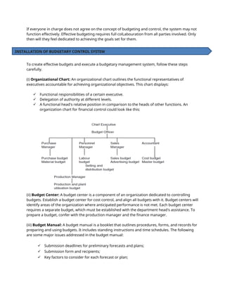If everyone in charge does not agree on the concept of budgeting and control, the system may not
function effectively. Effective budgeting requires full colLabouration from all parties involved. Only
then will they feel dedicated to achieving the goals set for them.
To create effective budgets and execute a budgetary management system, follow these steps
carefully.
(i) Organizational Chart: An organizational chart outlines the functional representatives of
executives accountable for achieving organizational objectives. This chart displays:
 Functional responsibilities of a certain executive.
 Delegation of authority at different levels.
 A functional head's relative position in comparison to the heads of other functions. An
organization chart for financial control could look like this:
(ii) Budget Center: A budget center is a component of an organization dedicated to controlling
budgets. Establish a budget center for cost control, and align all budgets with it. Budget centers will
identify areas of the organization where anticipated performance is not met. Each budget center
requires a separate budget, which must be established with the department head's assistance. To
prepare a budget, confer with the production manager and the finance manager.
(iii) Budget Manual: A budget manual is a booklet that outlines procedures, forms, and records for
preparing and using budgets. It includes standing instructions and time schedules. The following
are some major issues addressed in the budget manual:
 Submission deadlines for preliminary forecasts and plans;
 Submission form and recipients;
 Key factors to consider for each forecast or plan;
INSTALLATION OF BUDGETARY CONTROL SYSTEM
 