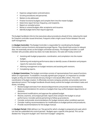  Expense categorization and estimation;
 Scrutiny procedures and personnel;
 Matters to be addressed.
 Finalize functional budgets and compile them into the master budget.
 Determine report format, frequency, and recipients.
 Report on remedial action.
 Revise or amend budgets after acceptance and issuance.
 Identify budget items that require approval.
The budget handbook informs line executives about procedures ahead of time, reducing the need
for frequent controller-issued directives. Frequent orders might cause friction between line and
staff management.
(iv) Budget Controller: The Budget Controller is responsible for coordinating the Budget
Committee's various functions and preparing target figures. They should have access to relevant
data. He essentially serves as the budget committee secretary. The Budget Controller is a staff
member who provides advice but does not make decisions. His tasks will mostly consist of:
 Assisting with budget preparation, coordination, and compilation into the master
budget.
 Gathering and analyzing performance data to identify causes of deviation and prepare
reports for executive review.
 Advising management on budget revisions and assisting with revisions.
 Completing reports.
(v) Budget Committee: The budget committee consists of representatives from several functions
within an organization. To establish a mutually agreed-upon program, it's important to consider
targets as they are interconnected and any change in one would affect others. This is the
coordination of budget creation. It effectively connects company activities and provides real-time
operational control. The budget handbook should clearly outline the budget committee's tasks and
duties, including:
 Review budget estimates from divisions/departments and provide recommendations.
 Make recommendations for actions or budgets that may conflict between departments or
divisions.
 Recommend modifications and approve the updated budget.
 Receive, examine, and analyze periodic reports that compare the budget to actual
performance. Consider policies pertaining to follow-up procedures.
 Consider and provide recommendations for budget revisions when conditions warrant.
 Consider making recommendations for modifications to budget policies and procedures.
 Provide recommendations for the budget manual.
(vi) Budget Period: CIMA defines it as "the period for which a budget is prepared and used, which
can then be subdivided into control periods." Budgets span a specific time period. This can be
divided into "long-term budget" and "short-term budget" categories.
 