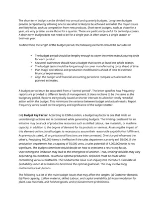The short-term budget can be divided into annual and quarterly budgets. Long-term budgets
provide perspective by allowing one to see what is likely to be achieved and what the major issues
are likely to be, such as competition from new products. Short-term budgets, such as those for a
year, are very precise, as are those for a quarter. These are particularly useful for control purposes.
A short-term budget does not need to be for a single year. It often covers a single season or
business year.
To determine the length of the budget period, the following elements should be considered:
 The budget period should be lengthy enough to cover the entire manufacturing cycle
for each product.
 Seasonal businesses should have a budget that covers at least one whole season.
 The budget term should be long enough to cover manufacturing costs ahead of time.
 Plan major operational and production modifications ahead of time to estimate
financial requirements.
 Align the budget and financial accounting periods to compare actual results to
planned estimates.
A budget period must be separated from a "control period". The letter specifies how frequently
reports are provided to different levels of management. It does not have to be the same as the
budgetary period. Reports are typically issued at shorter intervals to allow for timely remedial
action within the budget. This minimizes the variance between budget and actual results. Report
frequency varies based on the urgency and significance of the subject matter.
(vii) Budget Key Factor: According to CIMA London, a budget key factor is one that limits an
undertaking's actions and is considered while generating budgets. The limiting constraint for an
initiative may be a lack of productive resources such as skilled Labour, raw materials, or machine
capacity, in addition to the degree of demand for its products or services. Assessing the impact of
this element on functional budgets is necessary to assure their reasonable capability for fulfillment.
As previously stated, all organizational functions are interconnected. One's target influences the
other's. Producing 100,000 items is ineffective if the sales department can only sell 50,000. If the
production department has a capacity of 50,000 units, a sales potential of 1,000,000 units is not
significant. The budget committee would decide on how to overcome a restricting factor.
Overcoming one limitation may lead to the emergence of another. Thus, limiting variables may vary
depending on conditions. To achieve optimal production, decisions must be made while
considering various constraints. The fundamental issue is an inquiry into the future. Calculate all
probability under all scenarios to determine the optimal goal level. This may involve long
mathematical calculations.
The following is a list of the main budget issues that may affect the targets: (a) Customer demand,
(b) Plant capacity, (c) Raw material, skilled Labour, and capital availability, (d) Accommodation for
plant, raw materials, and finished goods, and (e) Government prohibitions.
 