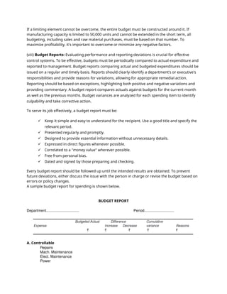 If a limiting element cannot be overcome, the entire budget must be constructed around it. If
manufacturing capacity is limited to 50,000 units and cannot be extended in the short term, all
budgeting, including sales and raw material purchases, must be based on that number. To
maximize profitability, it's important to overcome or minimize any negative factors.
(viii) Budget Reports: Evaluating performance and reporting deviations is crucial for effective
control systems. To be effective, budgets must be periodically compared to actual expenditure and
reported to management. Budget reports comparing actual and budgeted expenditures should be
issued on a regular and timely basis. Reports should clearly identify a department's or executive's
responsibilities and provide reasons for variations, allowing for appropriate remedial action.
Reporting should be based on exceptions, highlighting both positive and negative variations and
providing commentary. A budget report compares actuals against budgets for the current month
as well as the previous months. Budget variances are analyzed for each spending item to identify
culpability and take corrective action.
To serve its job effectively, a budget report must be:
 Keep it simple and easy to understand for the recipient. Use a good title and specify the
relevant period.
 Presented regularly and promptly.
 Designed to provide essential information without unnecessary details.
 Expressed in direct figures whenever possible.
 Correlated to a "money value" wherever possible.
 Free from personal bias.
 Dated and signed by those preparing and checking.
Every budget report should be followed up until the intended results are obtained. To prevent
future deviations, either discuss the issue with the person in charge or revise the budget based on
errors or policy changes.
A sample budget report for spending is shown below.
BUDGET REPORT
Department................................ Period.............................
A. Controllable
Repairs
Mach. Maintenance
Elect. Maintenance
Power
 