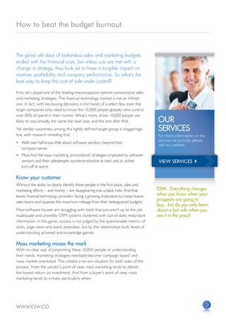 How to beat the budget burnout


The good old days of bottomless sales and marketing budgets
ended with the financial crisis, but unless cuts are met with a
change in strategy, they look set to have a tangible impact on
revenue, profitability and company performance. So what’s the
best way to keep the cost of sale under control?

First, let’s dispel one of the leading misconceptions behind conventional sales
and marketing strategies. The financial technology market is not an infinite
one. In fact, with key buying decisions in the hands of a select few, even the
larger companies only need to know the 10,000 people globally who control
over 80% of spend in their market. What’s more, those 10,000 people are
likely to stay broadly the same the next year, and the one after that.               OUR
Yet vendor awareness among this tightly defined target group is staggeringly         SERVICES
low, with research revealing that:                                                   For more information on the
                                                                                     services we provide, please
•	 Well over half know little about software vendors, beyond their
                                                                                     visit our website.
   company names
•	 Most find the mass marketing ‘promotional’ strategies employed by software
   vendors and their salespeople counterproductive at best, and an active             VIEW SERVICES 
   turn-off at worst

Know your customer
Without the ability to clearly identify these people in the first place, sales and
marketing efforts – and money – are disappearing into a black hole. And that         E2W... Everything changes
leaves financial technology providers facing a growing imperative to create leaner   when you know when your
                                                                                     prospects are going to
sales teams and squeeze the maximum mileage from their beleaguered budgets.
                                                                                     buy... but do you only learn
Most software houses are struggling with tools that just aren’t up to the job:       about a lost sale when you
inadequate and unwieldy CRM systems cluttered with out-of-date, redundant            see it in the press?
information. In this game, success is not judged by the questionable metrics of
clicks, page views and event attendees, but by the relationships built, levels of
understanding achieved and knowledge gained.

Mass marketing misses the mark
With no clear way of pinpointing these 10,000 people or understanding
their needs, marketing strategies inevitably become ‘campaign based’ and
mass market-orientated. This creates a no-win situation for both sides of the
process. From the vendor’s point of view, mass marketing tends to deliver
the lowest return on investment. And from a buyer’s point of view, mass
marketing tends to irritate, particularly when:




WWW.E2W.CO
 