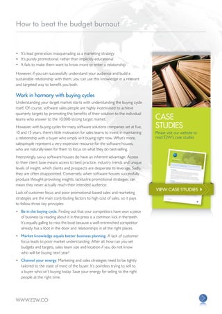 How to beat the budget burnout


•	 It’s lead generation masquerading as a marketing strategy
•	 It’s purely promotional, rather than implicitly educational
•	 It fails to make them want to know more or enter a relationship

However, if you can successfully understand your audience and build a
sustainable relationship with them, you can use this knowledge in a relevant
and targeted way to benefit you both.

Work in harmony with buying cycles
Understanding your target market starts with understanding the buying cycle
itself. Of course, software sales people are highly incentivised to achieve
quarterly targets by promoting the benefits of their solution to the individual
teams who answer to the 10,000-strong target market.                                  CASE
However, with buying cycles for many software solutions companies set at five,        STUDIES
10 and 15 years, there’s little motivation for sales teams to invest in maintaining   Please visit our website to
a relationship with a buyer who simply isn’t buying right now. What’s more,           read E2W’s case studies
salespeople represent a very expensive resource for the software houses,
who are naturally keen for them to focus on what they do best-selling.
Interestingly, savvy software houses do have an inherent advantage. Access                                      Case Study

to their client base means access to best practice, industry trends and unique
                                                                                                               OTC Market

                                                                                                            Our client is
                                                                                                                          a provider of
                                                                                                            and is recog                integra
                                                                                                                          nised as a marke ted trading, risk manageme



levels of insight, which clients and prospects are desperate to leverage. Sadly,
                                                                                                                                            t leader in its          nt and proce
                                                                                                                                                            field.               ssing solutions,


                                                                                                           The Challenges
                                                                                                          In the wake




they are often disappointed. Conversely, when software houses successfully
                                                                                                                       of the Dodd-
                                                                                                          opportunity                  Frank Act in
                                                                                                                       to grow its busines           the US and the
                                                                                                         new regulatory                      s. With many              G20 reform
                                                                                                                                                             investment banks         in Europe, our
                                                                                                                           landscape by                                                                client identifi
                                                                                                         recognise that                   launching over-th                      and clearing                           ed a clear
                                                                                                                         this move would                      e-counter (OTC)                  houses respon
                                                                                                                                             create deman                         clearing service                 ding to the
                                                                                                         However, before                                    d for new suppor                       s, the firm was
                                                                                                                            the client could                                   ting technology.                        quick to
                                                                                                        address. The                          move forwar
                                                                                                                      firm’s existing                       d with its propos
                                                                                                        and clearing                   sales and market                        ition, there were




produce thought-provoking insights, lacklustre promotional strategies can
                                                                                                                     houses that                         ing strateg y                              several challen
                                                                                                       the client from             might be adding                     was making                                     ges to
                                                                                                                        pinpointing the               OTC clearing                   it hard to success
                                                                                                       needed from                        right people               services to their                     fully identify
                                                                                                                                                        to target in the                 core offering                    banks
                                                                                                                     a software solutio                                                                 . It was also
                                                                                                                                          n.                             first place and                                preventing
                                                                                                                                                                                           unders tanding
                                                                                                                                                                                                              exactly what
                                                                                                      The Objectives                                                                                                         they

                                                                                                      We were engage




mean they never actually reach their intended audience.
                                                                                                                           d to help the
                                                                                                      unders tand                         client achieve
                                                                                                                         the size and                       several core
                                                                                                                                       scale of the                        objectives:
                                                                                                      define which                                  opportunity
                                                                                                                          messages to                               and the nature
                                                                                                     establish                          take to market                               of the market
                                                                                                                   better visibility                       and how best                                itself
                                                                                                                                      on how purcha                         to educate the
                                                                                                     review the                                        sing decisions                       market about
                                                                                                                      firm’s entire                                      were made                            the proposition
                                                                                                                                     sales and market                                 and structured
                                                                                                                                                         ing strateg y




                                                                                      VIEW CASE STUDIES 
                                                                                                                                                                       for maximum
                                                                                                   The Solution                                                                        efficiency and
                                                                                                                                                                                                        produc tivity
                                                                                                  Drawing on
                                                                                                                 our proven proces




Lack of customer focus and poor promotional-based sales and marketing
                                                                                                  banks, exchan                         ses, the E2W
                                                                                                                  ges and clearing                       team began
                                                                                                 clearing service                      houses. These                   by identifying
                                                                                                                    , their system                      leads were selecte             qualified leads
                                                                                                                                    -readiness and                            d based on the             from 70 investm
                                                                                                 We identified                                        their strateg                             firms’ plans to           ent
                                                                                                                  at least three                                    y for providi                                offer an OTC
                                                                                                client’s solutio                   decision-make                                  ng this service
                                                                                                                 n. Next, we                        rs in each of                                   .
                                                                                                term relation                    put together                      the qualified
                                                                                                               ship with them.                  a coherent commu                  accounts and
                                                                                                                                                                       nication strateg            introduced them
                                                                                                                                                                                        y and started                 to our




strategies are the main contributing factors to high cost of sales, so it pays
                                                                                                                                                                                                          to develop a
                                                                                                                                                                                                                        long-



                                                                                             WWW.E2W.
                                                                                                     CO




to follow three key principles:
•	 Be in the buying cycle. Finding out that your competitors have won a piece
   of business by reading about it in the press is a common kick in the teeth.
   It’s equally galling to miss the boat because a well-entrenched competitor
   already has a foot in the door and relationships in all the right places.
•	 Market knowledge equals better business planning. A lack of customer
   focus leads to poor market understanding. After all, how can you set
   budgets and targets, sales team size and location if you do not know
   who will be buying next year?
•	 Channel your energy. Marketing and sales strategies need to be tightly
   tailored to the state of mind of the buyer. It’s pointless trying to sell to
   a buyer who isn’t buying today. Save your energy for selling to the right
   people at the right time.




WWW.E2W.CO
 