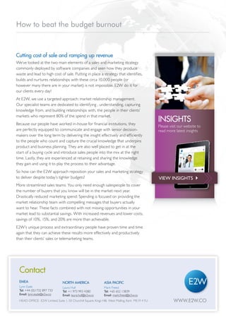How to beat the budget burnout


Cutting cost of sale and ramping up revenue
We’ve looked at the two main elements of a sales and marketing strategy
commonly deployed by software companies and seen how they produce
waste and lead to high cost of sale. Putting in place a strategy that identifies,
builds and nurtures relationships with these circa 10,000 people (or
however many there are in your market) is not impossible. E2W do it for
our clients every day!
At E2W, we use a targeted approach: market relationship management.
Our specialist teams are dedicated to identifying , understanding, capturing
knowledge from, and building relationships with, the people in their clients’
markets who represent 80% of the spend in that market.
Because our people have worked in-house for financial institutions, they
                                                                                                     INSIGHTS
                                                                                                     Please visit our website to
are perfectly equipped to communicate and engage with senior decision-                               read more latest insights
makers over the long term by delivering the insight effectively and efficiently
to the people who count and capture the crucial knowledge that underpins
product and business planning. They are also well placed to get in at the
start of a buying cycle and introduce sales people into the mix at the right
time. Lastly, they are experienced at retaining and sharing the knowledge
they gain and using it to play the process to their advantage.
So how can the E2W approach reposition your sales and marketing strategy
to deliver despite today’s tighter budgets?                                                          VIEW INSIGHTS 
More streamlined sales teams: You only need enough salespeople to cover
the number of buyers that you know will be in the market next year.
Drastically reduced marketing spend: Spending is focused on providing the
market relationship team with compelling messages that buyers actually
want to hear. These facts combined with not missing opportunities in your
market lead to substantial savings. With increased revenues and lower costs,
savings of 10%, 15%, and 20% are more than achievable.
E2W’s unique process and extraordinary people have proven time and time
again that they can achieve these results more effectively and productively
than their clients’ sales or telemarketing teams.




  Contact
  EMEA                            NORTH AMERICA                  ASIA PACIFIC
  Lynn Eade                       Laura Hull                     Mark Freed
  Tel: +44 (0)1732 897 733        Tel: +1 973 993 4380           Tel: +65 652 13839
  Email: lynn.eade@e2w.co         Email: laura.hull@e2w.co       Email: mark.freed@e2w.co
  HEAD OFFICE: E2W Limited, Suite 1, 50 Churchill Square, Kings HIll, West Malling, Kent ME19 4 YU            WWW.E2W.CO
WWW.E2W.CO
 