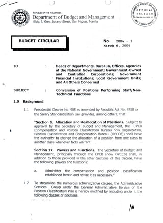 )
c_-- t.)
REPUBUC OF THE PHIUPPINES
'Department of Budget and Management
Bldg. I, Gen. Solano Street, San Miguel,Manlle!
L.:=ULAR
J
TO
"'''~
SUBJECT
1.0
No. 2004 - 3
Marc,h 6, 2004
Heads of Departments, Bureaus, Offices, Agencies
of the National Government; Government-Owned
and Controlled Corporations; Government
~ Financial Institutions; Local Government Units;
and All,Others' Concerned'
Conversion of Positions Performing Staff/Non-
Technical Functions
Background
'1.1
.
-"',
Presidential Decree No. 985 as amended by Republic Act No. 6758 or
the SalaryStandardizationLawprovides,among others, that: ' .
"Section 8. Allocation and Reallocation of Positions. Subject to
approval by the Secretary of Budget and Management, the CPCB
(Compensation and Position Classiifcation Bureau now Organization,
PositionClassificationand CompensationBureau (OPCCB))shall hav~
the authority to change the allocation of a position from One class to
another class whenever facts warrant. . .
Section 17. Powers and Functions. The Secretaryof Budgetand
Management, principallythrough the CPCB(now OPCCS)shall, in
addition to those providedin the other Sectionsof this Decree, have
the following
powersand functions: .
a. Administer, the compensation and position classification
established herein'and reviseit as necessary."
1.2 To streamline the numerous administrative classes, the Administrative
Services Group under the General Administrative Service of the
Position Classification Plan is hereby modified by including under it the
followingclasses of positions:
~
"'i ' ';, . ;-
/fJ
 