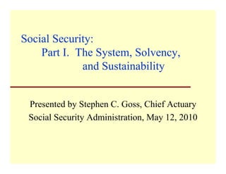 Social Security:
    Part I. The System, Solvency,
         I       System Solvency
             and Sustainability


 Presented by Stephen C. Goss, Chief Actuary
 Social Security Administration, May 12, 2010
 