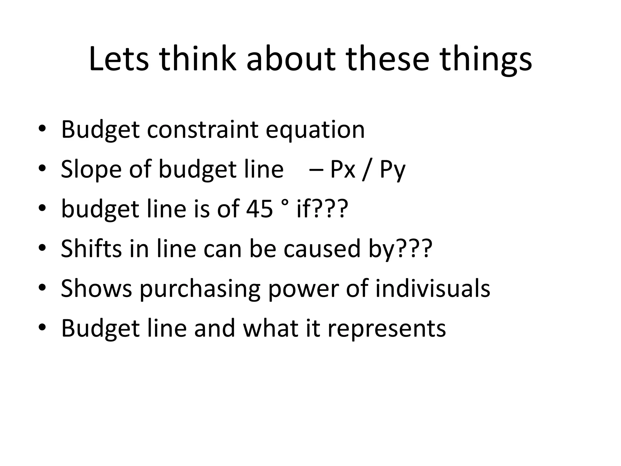 Lets think about these things
• Budget constraint equation
• Slope of budget line – Px / Py
• budget line is of 45 ° if???
• Shifts in line can be caused by???
• Shows purchasing power of indivisuals
• Budget line and what it represents
 