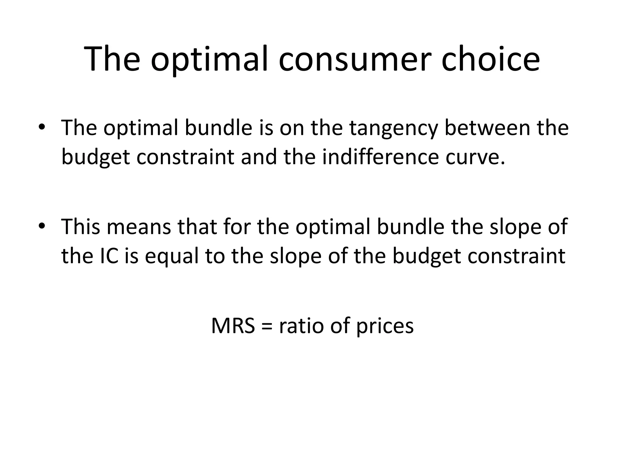 The optimal consumer choice
• The optimal bundle is on the tangency between the
budget constraint and the indifference curve.
• This means that for the optimal bundle the slope of
the IC is equal to the slope of the budget constraint
MRS = ratio of prices
 