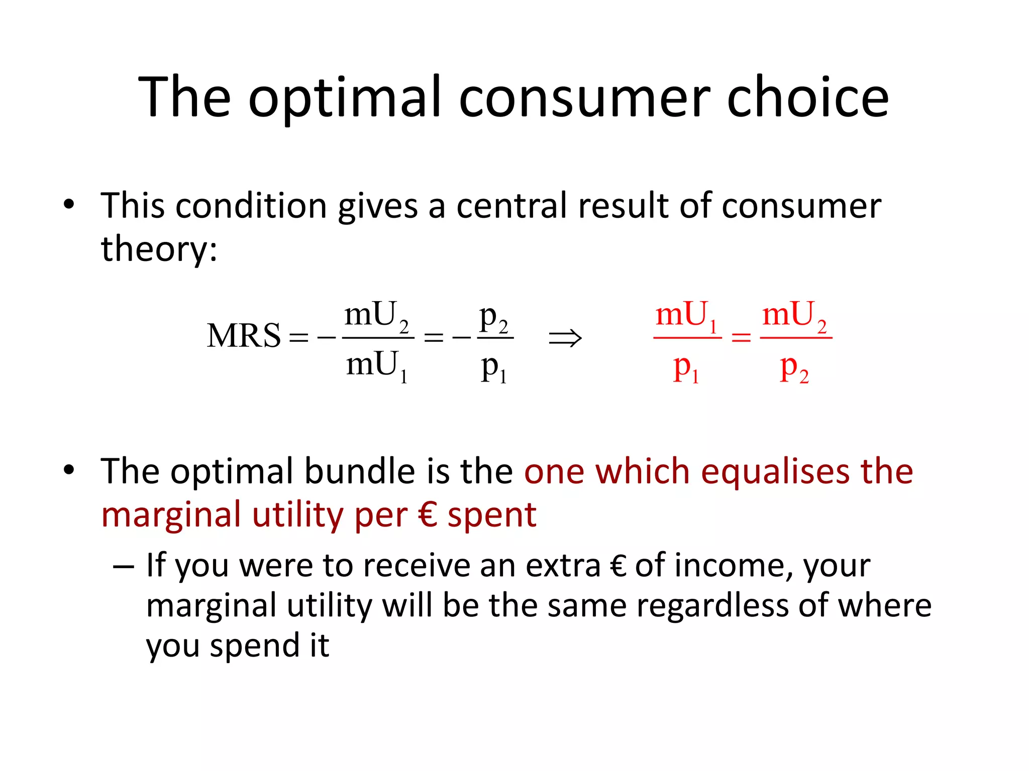 The optimal consumer choice
• This condition gives a central result of consumer
theory:
• The optimal bundle is the one which equalises the
marginal utility per € spent
– If you were to receive an extra € of income, your
marginal utility will be the same regardless of where
you spend it
2 2
1
2
1 21
1mU p
MRS
mU p
mU mU
p p
    
 