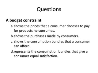 Questions
A budget constraint
a.shows the prices that a consumer chooses to pay
for products he consumes.
b.shows the purchases made by consumers.
c.shows the consumption bundles that a consumer
can afford.
d.represents the consumption bundles that give a
consumer equal satisfaction.
 
