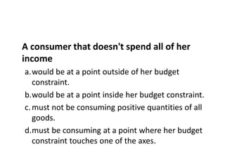 A consumer that doesn't spend all of her
income
a.would be at a point outside of her budget
constraint.
b.would be at a point inside her budget constraint.
c.must not be consuming positive quantities of all
goods.
d.must be consuming at a point where her budget
constraint touches one of the axes.
 