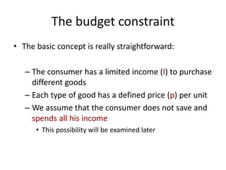 The budget constraint
• The basic concept is really straightforward:
– The consumer has a limited income (I) to purchase
different goods
– Each type of good has a defined price (p) per unit
– We assume that the consumer does not save and
spends all his income
• This possibility will be examined later
 