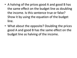 • A halving of the prices good A and good B has
the same effect on the budget line as doubling
the income. Is this sentence true or false?
Show it by using the equation of the budget
line.
• What about the opposite? Doubling the prices
good A and good B has the same effect on the
budget line as halving of the income.
 