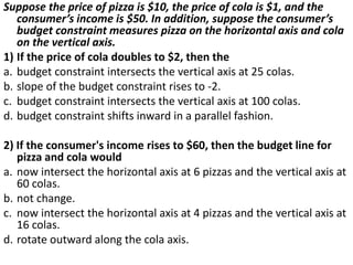 Suppose the price of pizza is $10, the price of cola is $1, and the
consumer’s income is $50. In addition, suppose the consumer’s
budget constraint measures pizza on the horizontal axis and cola
on the vertical axis.
1) If the price of cola doubles to $2, then the
a. budget constraint intersects the vertical axis at 25 colas.
b. slope of the budget constraint rises to -2.
c. budget constraint intersects the vertical axis at 100 colas.
d. budget constraint shifts inward in a parallel fashion.
2) If the consumer's income rises to $60, then the budget line for
pizza and cola would
a. now intersect the horizontal axis at 6 pizzas and the vertical axis at
60 colas.
b. not change.
c. now intersect the horizontal axis at 4 pizzas and the vertical axis at
16 colas.
d. rotate outward along the cola axis.
 