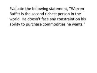 Evaluate the following statement, "Warren
Buffet is the second richest person in the
world. He doesn't face any constraint on his
ability to purchase commodities he wants."
 
