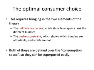 The optimal consumer choice
• This requires bringing in the two elements of the
theory
– The indifference curves, which show how agents rank the
different bundles
– The budget constraint, which shows which bundles are
affordable, and which are not
• Both of these are defined over the “consumption
space”, so they can be superposed easily
 
