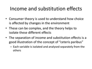 Income and substitution effects
• Consumer theory is used to understand how choice
is affected by changes in the environment
• These can be complex, and the theory helps to
isolate these different effects
• The separation of income and substitution effects is a
good illustration of the concept of “ceteris paribus”
– Each variable is isolated and analysed separately from the
others
 