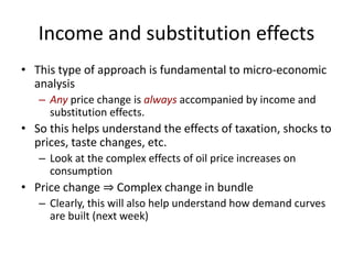 Income and substitution effects
• This type of approach is fundamental to micro-economic
analysis
– Any price change is always accompanied by income and
substitution effects.
• So this helps understand the effects of taxation, shocks to
prices, taste changes, etc.
– Look at the complex effects of oil price increases on
consumption
• Price change ⇒ Complex change in bundle
– Clearly, this will also help understand how demand curves
are built (next week)
 