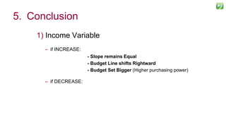 1) Income Variable
– if INCREASE:
- Slope remains Equal
- Budget Line shifts Rightward
- Budget Set Bigger (Higher purchasing power)
– if DECREASE:
125
5. Conclusion
 